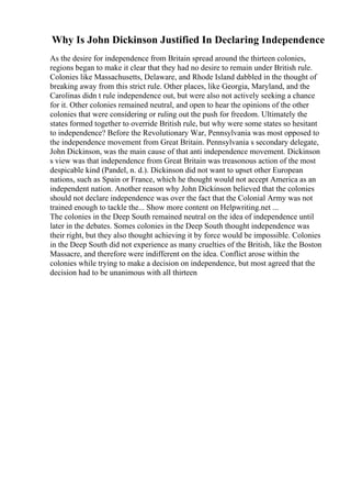 Why Is John Dickinson Justified In Declaring Independence
As the desire for independence from Britain spread around the thirteen colonies,
regions began to make it clear that they had no desire to remain under British rule.
Colonies like Massachusetts, Delaware, and Rhode Island dabbled in the thought of
breaking away from this strict rule. Other places, like Georgia, Maryland, and the
Carolinas didn t rule independence out, but were also not actively seeking a chance
for it. Other colonies remained neutral, and open to hear the opinions of the other
colonies that were considering or ruling out the push for freedom. Ultimately the
states formed together to override British rule, but why were some states so hesitant
to independence? Before the Revolutionary War, Pennsylvania was most opposed to
the independence movement from Great Britain. Pennsylvania s secondary delegate,
John Dickinson, was the main cause of that anti independence movement. Dickinson
s view was that independence from Great Britain was treasonous action of the most
despicable kind (Pandel, n. d.). Dickinson did not want to upset other European
nations, such as Spain or France, which he thought would not accept America as an
independent nation. Another reason why John Dickinson believed that the colonies
should not declare independence was over the fact that the Colonial Army was not
trained enough to tackle the... Show more content on Helpwriting.net ...
The colonies in the Deep South remained neutral on the idea of independence until
later in the debates. Somes colonies in the Deep South thought independence was
their right, but they also thought achieving it by force would be impossible. Colonies
in the Deep South did not experience as many cruelties of the British, like the Boston
Massacre, and therefore were indifferent on the idea. Conflict arose within the
colonies while trying to make a decision on independence, but most agreed that the
decision had to be unanimous with all thirteen
 