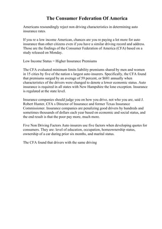 The Consumer Federation Of America
Americans resoundingly reject non driving characteristics in determining auto
insurance rates.
If you re a low income American, chances are you re paying a lot more for auto
insurance than other citizens even if you have a similar driving record and address.
Those are the findings of the Consumer Federation of America (CFA) based on a
study released on Monday.
Low Income Status = Higher Insurance Premiums
The CFA evaluated minimum limits liability premiums shared by men and women
in 15 cities by five of the nation s largest auto insurers. Specifically, the CFA found
that premiums surged by an average of 59 percent, or $681 annually when
characteristics of the drivers were changed to denote a lower economic status. Auto
insurance is required in all states with New Hampshire the lone exception. Insurance
is regulated at the state level.
Insurance companies should judge you on how you drive, not who you are, said J.
Robert Hunter, CFA s Director of Insurance and former Texas Insurance
Commissioner. Insurance companies are penalizing good drivers by hundreds and
sometimes thousands of dollars each year based on economic and social status, and
the end result is that the poor pay more, much more.
Five Non Driving Factors Auto insurers use five factors when developing quotes for
consumers. They are: level of education, occupation, homeownership status,
ownership of a car during prior six months, and marital status.
The CFA found that drivers with the same driving
 