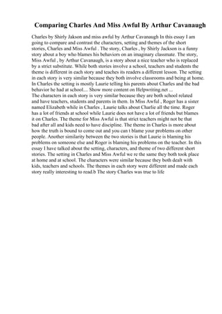 Comparing Charles And Miss Awful By Arthur Cavanaugh
Charles by Shirly Jakson and miss awful by Arthur Cavanaugh In this essay I am
going to compare and contrast the characters, setting and themes of the short
stories, Charles and Miss Awful . The story, Charles , by Shirly Jackson is a funny
story about a boy who blames his behaviors on an imaginary classmate. The story,
Miss Awful , by Arthur Cavanaugh, is a story about a nice teacher who is replaced
by a strict substitute. While both stories involve a school, teachers and students the
theme is different in each story and teaches its readers a different lesson. The setting
in each story is very similar because they both involve classrooms and being at home.
In Charles the setting is mostly Laurie telling his parents about Charles and the bad
behavior he had at school.... Show more content on Helpwriting.net ...
The characters in each story is very similar because they are both school related
and have teachers, students and parents in them. In Miss Awful , Roger has a sister
named Elizabeth while in Charles , Laurie talks about Charlie all the time. Roger
has a lot of friends at school while Laurie does not have a lot of friends but blames
it on Charles. The theme for Miss Awful is that strict teachers might not be that
bad after all and kids need to have discipline. The theme in Charles is more about
how the truth is bound to come out and you can t blame your problems on other
people. Another similarity between the two stories is that Laurie is blaming his
problems on someone else and Roger is blaming his problems on the teacher. In this
essay I have talked about the setting, characters, and theme of two different short
stories. The setting in Charles and Miss Awful we re the same they both took place
at home and at school. The characters were similar because they both dealt with
kids, teachers and schools. The themes in each story were different and made each
story really interesting to read.b The story Charles was true to life
 