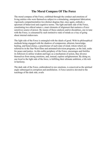 The Moral Compass Of The Force
The moral compass of the Force, exhibited through the conduct and emotions of
living entities who were themselves subject to a stimulating, omnipotent fabrication;
vigorously compartmentalize two distinct dogmas that, once again, embody a
spectrum of behavioral and cognitive norms. The light and dark side of the Force,
constituting two ethical nature s, enact elements of alignment that nurtures a Force
sensitives source of power. By means of these catalysts and/or disciplines, one in tune
with the Force, is consumed by such instinctive state of minds as a way of going
about internal endeavours.
The light side of the Force is entangled with the ideals of good. With its philosophical
methods being engaged with the shadows of compassion, altruism, knowledge,
healing, and benevolence, a practitioner of such state of mind, whom which are
referred to in the Star Wars films and animated television programs, as the Jedi, seeks
for peace and justice. As this noble periphery of the Force, encourages and fortifies
its followers to utilize wisdom and logic as a mechanism of action, they divorce
themselves from strong emotions, and, instead, explore enlightenment. By doing so,
one loyal to the light side of the force, is fulfilling their ultimate ambition, a life rich
in harmony.
The dark side of the Force, embroidered in raw emotions, is conceived as the spiritual
angle submerged in corruption and annihilation. A Force sensitive devoted to the
teachings of the dark side, avails
 