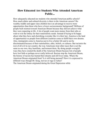 How Educated Are Students Who Attended American
Public...
How adequately educated are students who attended American public schools?
How much ethnic and cultural diversity is there in the American careers? Do
wealthy middle and upper class children have an advantage to receive more
opportunities than those who have a lower socioeconomic background? Millions of
people built mistrust toward American Dream because they did not achieve what
they were expecting in life. A lot of people want more money from their jobs or
want to win the lottery for their materialistic needs. Instead of trying to be happy
about what they have and cherishing everyday like it is their last. America is the land
of opportunities so people from different countries come to fulfill their own dreams.
Also, immigrants come to America just to live a better life and to not be
discriminated because of their nationalities, ethic, beliefs, or cultures. But racismis the
root of all evil in our country; the way Americans treat other races that is not the
same as our own, they humiliate, and torment them. By doing people wrongful
ways they have created the death of the American Dream because lots of people
have lost faith or perhaps never really believed. Racism stop the American Dream,
the history of racism has hunted their dreams and still lives today. Where the
American Dream originated from? Is it still being pursued? How it is expressed in
different ways though Dr. King, movies or rags to riches?
The American Dream originated during the Great Depression while
 
