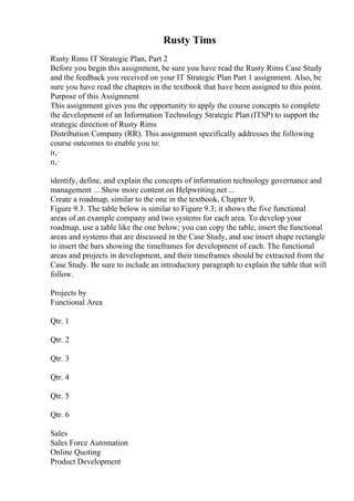 Rusty Tims
Rusty Rims IT Strategic Plan, Part 2
Before you begin this assignment, be sure you have read the Rusty Rims Case Study
and the feedback you received on your IT Strategic Plan Part 1 assignment. Also, be
sure you have read the chapters in the textbook that have been assigned to this point.
Purpose of this Assignment
This assignment gives you the opportunity to apply the course concepts to complete
the development of an Information Technology Strategic Plan (ITSP) to support the
strategic direction of Rusty Rims
Distribution Company (RR). This assignment specifically addresses the following
course outcomes to enable you to:
п‚·
п‚·
identify, define, and explain the concepts of information technology governance and
management ... Show more content on Helpwriting.net ...
Create a roadmap, similar to the one in the textbook, Chapter 9,
Figure 9.3. The table below is similar to Figure 9.3; it shows the five functional
areas of an example company and two systems for each area. To develop your
roadmap, use a table like the one below; you can copy the table, insert the functional
areas and systems that are discussed in the Case Study, and use insert shape rectangle
to insert the bars showing the timeframes for development of each. The functional
areas and projects in development, and their timeframes should be extracted from the
Case Study. Be sure to include an introductory paragraph to explain the table that will
follow.
Projects by
Functional Area
Qtr. 1
Qtr. 2
Qtr. 3
Qtr. 4
Qtr. 5
Qtr. 6
Sales
Sales Force Automation
Online Quoting
Product Development
 