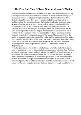 The Pros And Cons Of Isaac Newton s Laws Of Motion
Space travel had been a dream for mankind ever since stars could be seen in the sky.
Creating successful rockets wasn t easy; scientists in the seventeenth century like
Galileo and Newton spent years trying to understand the laws of motions (How
Rockets). Isaac Newton s three laws of motions had advanced the creation of a
working rocket. His laws of motion are the building blocks of a functional rocket.
Newton s first law states, an object at rest tends to stay at rest and an object in
motion tends to stay in motion unless acted upon by an unbalanced force ( The
Rocket ). A rocket on a launch pad is an object at rest. For a rocket to lift off, the
force needs to push the rocket off the pad. Newton s second law of motion can be
written with the equation F = ma. The engine of the rocket is generating force as
long as it is ignited, thrusting particles out of the rocket. The amount of force the
engine generates is equal to the mass of the rocket and the acceleration of the rocket.
Since particles are pushed out of the rocket, the mass is constantly decreasing, which
means the acceleration will increase (How Rockets). Rockets travel into space
according to this. The principle behind Newton s ... Show more content on
Helpwriting.net ...
To make space travel a possibility, a lot of changes have to be made. Reducing the
price of space travel is one of the most challenging problems scientists face. Another
problem is how many mass propellants take up. Around 80% of a rocket s mass is
propellants; this limits the amount of space that can be used for luxury items that
attract customers to spend a lot of money into space travel. Also, the limited space
restricts the number of people that can be travel into space in one rocket. Fewer
amounts of people that could travel into space mean the more expensive space travel
would be. The more space travel costs, the fewer amounts of people would afford
 