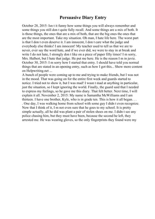 Persuasive Diary Entry
October 28, 2015: Isn t it funny how some things you will always remember and
some things you still don t quite fully recall. And some things are a mix of both. It
is those things, the ones that are a mix of both, that are the big ones the ones that
are the most important. Take my situation. Oh man, I hate life here. The worst part
is that I don t even deserve it. I am innocent, I don t care what the judge and
everybody else thinks! I am innocent! My teacher used to tell us that we are to
never, ever say the word hate, and if we ever did, we were to stay in at break and
write I do not hate, I strongly don t like on a piece of paper fifty times! I m sorry,
Mrs. Halbert, but I hate that judge. He put me here. He is the reason I m in juvie.
October 30, 2015: I m sorry how I started that entry. I should have told you normal
things that are stated in an opening entry, such as how I got this... Show more content
on Helpwriting.net ...
A bunch of people were coming up to me and trying to make friends, but I was not
in the mood. That was going on for the entire first week and guards started to
notice. I tried not to show it, but I was mad! I wasn t mad at anything in particular,
just the situation, so I kept ignoring the world. Finally, the guard said that I needed
to express my feelings, so he gave me this diary. That felt better. Next time, I will
explain it all. November 2, 2015: My name is Samantha McWilliams and I am
thirteen. I have one brother, Kyle, who is in grade ten. This is how it all began. . .
. One day, I was walking home from school with some guy I didn t even recognize.
Now that I think of it, I m not even sure that he goes to my school. It is pretty
simple actually, all he did was plant a pair of stolen shoes on me. I didn t see any
police chasing him, but they must have been, because the second he left, they
arrested me. He was wearing gloves, so the only fingerprints they found were my
 