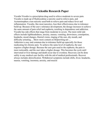 Vickodin Research Paper
Vicodin Vicodin is a prescription drug used to relieve moderate to severe pain.
Vicodin is made up of Hydrocodone a narcotic used to relieve pain, and
Acetaminophen a non narcotic used both to relieve pain and reduce fever and
inflammation. Vicodin, like most narcotics, lose their effectiveness due to tolerance
build up. Because of the user s tolerance development, the dosage increases to achieve
the same amount of pain relief and euphoria, resulting in dependence and addiction.
Vicodin has side effects that range from moderate to severe. The more mild side
effects include lightheadedness, anxiety, nausea, vomiting, drowsiness, constipation,
headache, mood changes, blurred vision, ringing of the ears, dry mouth, and
difficulty urinating.... Show more content on Helpwriting.net ...
Addiction is easy and common due to tolerance build up especially for those
medicating for chronic pain. To achieve the same level of euphoria, the user
requires a higher dosage. Because the user gets used to the euphoria, the pain is
more noticeable, and the user takes a higher dosage. This becomes the cycle until
intervened or liver damage and death occur due to overdose. Recovery can be done
safely in any medical care facility with the aid of medical professionals. Recover
always includes detoxification. Withdrawal symptoms include chills, fever, headache,
nausea, vomiting, insomnia, anxiety, and muscle
 