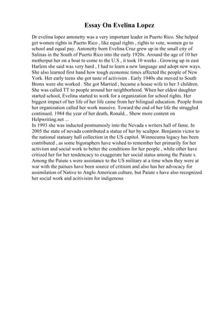 Essay On Evelina Lopez
Dr evelina lopez antonetty was a very important leader in Puerto Rico. She helped
get women rights in Puerto Rico , like equal rights , rights to vote, women go to
school and equal pay. Antonetty born Evelina Cruz grew up in the small city of
Salinas in the South of Puerto Rico into the early 1920s. Around the age of 10 her
motherput her on a boat to come to the U.S , it took 10 weeks . Growing up in east
Harlem she said was very hard , I had to learn a new language and adopt new ways.
She also learned first hand how tough economic times affected the people of New
York. Her early teens she got taste of activisim . Early 1940s she moved to South
Bronx were she worked . She got Married , became a house wife to her 3 children.
She was called TT to people around her neighborhood. When her eldest daughter
started school, Evelina started to work for a organization for school rights. Her
biggest impact of her life of her life came from her bilingual education. People from
her organization called her work massive. Toward the end of her life the struggled
continued. 1984 the year of her death, Ronald... Show more content on
Helpwriting.net ...
In 1993 she was inducted postnumosly into the Nevada s writers hall of fame. In
2005 the state of nevada contributed a statue of her by scultpor. Benjamin victor to
the national statuary hall collection in the US capitol. Winnecuma legacy has been
contributed , as some bigoraphers have wished to remember her primarily for her
activism and social work to better the conditions for her people , while other have
critized her for her tendencacy to exaggerate her social status among the Paiute s.
Among the Paiute s were assistance to the US military at a time when they were at
war with the paitues have been source of critisim and also has her advocacy for
assimilation of Native to Anglo American culture, but Paiute s have also recognized
her social work and acitivisim for indigenous
 