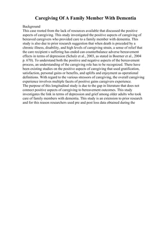 Caregiving Of A Family Member With Dementia
Background
This case rooted from the lack of resources available that discussed the positive
aspects of caregiving. This study investigated the positive aspects of caregiving of
bereaved caregivers who provided care to a family member with dementia. This
study is also due to prior research suggestion that when death is preceded by a
chronic illness, disability, and high levels of caregiving strain, a sense of relief that
the care recipient s suffering has ended can counterbalance adverse bereavement
effects in terms of depression (Schulz et al., 2003, as stated in Boerner et al., 2004
p. 670). To understand both the positive and negative aspects of the bereavement
process, an understanding of the caregiving role has to be recognized. There have
been existing studies on the positive aspects of caregiving that used gratification,
satisfaction, personal gains or benefits, and uplifts and enjoyment as operational
definitions. With regard to the various stressors of caregiving, the overall caregiving
experience involves multiple facets of positive gains caregivers experience.
The purpose of this longitudinal study is due to the gap in literature that does not
connect positive aspects of caregiving to bereavement outcomes. This study
investigates the link in terms of depression and grief among older adults who took
care of family members with dementia. This study is an extension to prior research
and for this reason researchers used pre and post loss data obtained during the
 