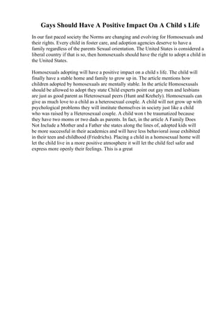 Gays Should Have A Positive Impact On A Child s Life
In our fast paced society the Norms are changing and evolving for Homosexuals and
their rights. Every child in foster care, and adoption agencies deserve to have a
family regardless of the parents Sexual orientation. The United States is considered a
liberal country if that is so, then homosexuals should have the right to adopt a child in
the United States.
Homosexuals adopting will have a positive impact on a child s life. The child will
finally have a stable home and family to grow up in. The article mentions how
children adopted by homosexuals are mentally stable. In the article Homosexusals
should be allowed to adopt they state Child experts point out gay men and lesbians
are just as good parent as Heterosexual peers (Hunt and Krehely). Homosexuals can
give as much love to a child as a heterosexual couple. A child will not grow up with
psychological problems they will institute themselves in society just like a child
who was raised by a Heterosexual couple. A child won t be traumatized because
they have two moms or two dads as parents. In fact, in the article A Family Does
Not Include a Mother and a Father she states along the lines of, adopted kids will
be more successful in their academics and will have less behavioral issue exhibited
in their teen and childhood (Friedrichs). Placing a child in a homosexual home will
let the child live in a more positive atmosphere it will let the child feel safer and
express more openly their feelings. This is a great
 