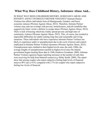 What Way Does Childhood History, Substance Abuse And...
IN WHAT WAY DOES CHILDHOOD HISTORY, SUBSTANCE ABUSE AND
POVERTY AFFECT INTIMATE PARTNER VIOLENCE? Intimate Partner
Violence has affects individuals from all Backgrounds, Genders, and Socio
economic statuses (Women Against Abuse, 2012). Therefore, Intimate Partner
violence may and can overlaps with poverty, homelessness, and job instability that
suggestively limits victim s abilities to escape abuse (Women Against Abuse, 2012).
There is lack of housing which has widely spread poverty and high rates of
community violence (Women Against Abuse, 2012). This; of course, has resulted in
impossible difficulties for adults seeking long time and sustainable safe living
situations. These individuals who have experience Intimate Partner Violence are
likely to experience under or unemployment due to the cycle of power and control
implicated in Intimate Partner Violence dynamics (Women Against Abuse, 2012).
Unemployment rates climbed to their highest levels since the early 1980s, the
average lengths of unemployment reached its highest level since the federal
government began tracking these data in 1948 (Andrews Goodman, 2009). Intimate
Partner Violence agencies began reporting increases in the number of calls they
were receiving for help from battered women (e.g. Dethy Smith, 2009). The report
show that among couples who report subjective feeling high levels of financial
strain to IPV rate is 9.5% compared with 2.7% for couples who report subjective
feeling low levels of financial
 