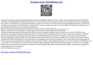 Persuasive Essay About Buying A Car
In today's day and age of rapidly changing technology and ways of shopping, preparing to buy a vehicle can be a daunting task. What app should I
download? Am I finding the best deals? Should I buy new or used? These are all very common questions to most people when they are preparing to
buy a vehicle. The information is out there and attainable, you just have to know how to find it. Last year I had the opportunity to buy a vehicle, but
my father also wanted me to learn about money in this process. I was very excited to get a new truck so he didn't have to push very hard to get me to
start looking, but he did give me some pointers along the way.
Before I started looking at dealerships I researched heavily what vehicle I wanted. Obviously...show more content...
Finally, I wanted my truck to look good. I wanted a grey or black truck with off–road tires and a leveling kit.
I shopped around using apps and websites like auto trader, cars.com, Edmunds, and pretty much any other online resource I could find. I was
trying to prevent going to a dealership and paying more for a lesser truck than I could find on my own. I knew if I was patient enough I would find
the vehicle I wanted in my price range. In fact, the only time I visited a dealership was to test drive a Tundra to make sure it is what I wanted. I
checked multiple apps every single day for months looking for the perfect truck to come along at the right price. It seemed like I would never find a
vehicle that fit what I wanted and was in my price range. I was preparing to give up one of my options to save money, but my father encouraged me
to keep waiting. He said eventually the right truck would come along. Finally, it did. I ended up getting the exact vehicle I wanted: A 2015 BlackToyota
Tundra with a 5.7L V8 engine, Crew Cab, with four–wheel drive and a leveling kit. Most of the trucks in that category were way out of my budget,
but this one was at a price that was 20 percent less than the list price on Kelly Blue Book. It may have been good luck, or that someone typed in the
wrong number online, or my patience.
Late one Friday night, I was out
Get more content on HelpWriting.net
 