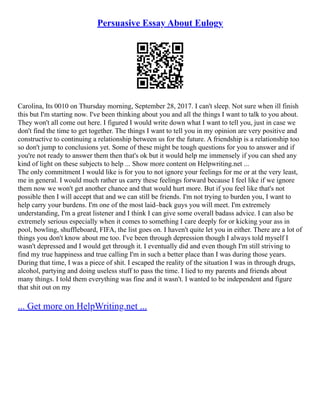 Persuasive Essay About Eulogy
Carolina, Its 0010 on Thursday morning, September 28, 2017. I can't sleep. Not sure when ill finish
this but I'm starting now. I've been thinking about you and all the things I want to talk to you about.
They won't all come out here. I figured I would write down what I want to tell you, just in case we
don't find the time to get together. The things I want to tell you in my opinion are very positive and
constructive to continuing a relationship between us for the future. A friendship is a relationship too
so don't jump to conclusions yet. Some of these might be tough questions for you to answer and if
you're not ready to answer them then that's ok but it would help me immensely if you can shed any
kind of light on these subjects to help ... Show more content on Helpwriting.net ...
The only commitment I would like is for you to not ignore your feelings for me or at the very least,
me in general. I would much rather us carry these feelings forward because I feel like if we ignore
them now we won't get another chance and that would hurt more. But if you feel like that's not
possible then I will accept that and we can still be friends. I'm not trying to burden you, I want to
help carry your burdens. I'm one of the most laid–back guys you will meet. I'm extremely
understanding, I'm a great listener and I think I can give some overall badass advice. I can also be
extremely serious especially when it comes to something I care deeply for or kicking your ass in
pool, bowling, shuffleboard, FIFA, the list goes on. I haven't quite let you in either. There are a lot of
things you don't know about me too. I've been through depression though I always told myself I
wasn't depressed and I would get through it. I eventually did and even though I'm still striving to
find my true happiness and true calling I'm in such a better place than I was during those years.
During that time, I was a piece of shit. I escaped the reality of the situation I was in through drugs,
alcohol, partying and doing useless stuff to pass the time. I lied to my parents and friends about
many things. I told them everything was fine and it wasn't. I wanted to be independent and figure
that shit out on my
... Get more on HelpWriting.net ...
 