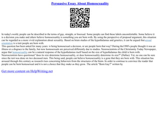 Persuasive Essay About Homosexuality
In today's world, people can be described in the terms of gay, straight, or bisexual. Some people can find these labels uncomfortable. Some believe it
is a decision you make and others believe homosexuality is something you are born with. By using the perspective of proposal argument, this situation
can be regarded as a more vivid explanation about sexuality. Based on brain studies of the hypothalamus and genetics, it can be argued thatsexual
orientation is a trait people are born with.
This question has been asked for many years: is being homosexual a decision, or are people born that way? During the1990's people thought it was an
illness or a disgrace to the family, but now homosexuals are perceived differently due to studies. Neuroscientists of the Christianity Today Newspaper,
argue that homosexuality can be a natural response of the hypothalamus itself based on the size of hypothalamus the child is born with.
Neuroscientists have questioned "does its size determine homosexuality, or does homosexuality determine its size?" (Dallas). Yet, no one can be sure
since the test was done on two deceased men. This being said, people can believe homosexuality is a gene that they are born with. This situation has
aroused through this century as research rises concerning behaviors from the structures of the brain. In order to continue to convince the reader that
people can be born homosexual and it is not a choice that they make as they grow. The article "Born Gay?" written by
Get more content on HelpWriting.net
 