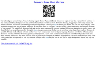 Persuasive Essay About Marriage
I have heard good news about you. You are planning to go to Buenos Ayres with Frank. It makes me happy to hear that. I remember the last time we
met when you told me about your hard life, so I know how difficult your life has been. But before deciding, I suggest you listen to my sincere and
honest reflections. You should consider why you are pursuing change. I believe youneed to pursue your dreams. Are you sure about marrying Frank?
You must recognize that moving abroad and giving up everything is not for everyone. You need to have a spirit of adventure and disregard the binds
of your country. This is a difficult decision to take and success is not guaranteed. It is easy to pack and follow your destination to another country but
the difficulty is to accept the new reality during this time. Also, you must accept the fact you do not belong to the place where you lived the most of
your life. There is much difficulty to live in another place where people do not often speak your language. You must consider the different culture.
Success is possible, but it takes dedication, patience, and preparation. I know Frank is an awesome man but he cannot be with you the whole time.
Also, marriage is a decisive step in life and I am afraid of you being so young and do not have any preparation yet. Please, make sure you really know
Frank, and if he is the right man for you. Try to decide what you really want for your life. Be sure you are happy with yourself and the way you lead
your life.
Get more content on HelpWriting.net
 
