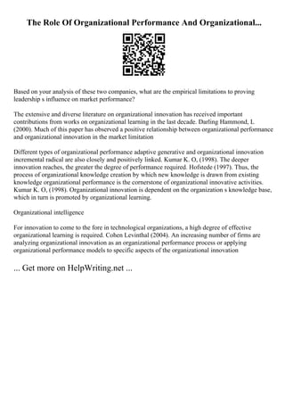 The Role Of Organizational Performance And Organizational...
Based on your analysis of these two companies, what are the empirical limitations to proving
leadership s influence on market performance?
The extensive and diverse literature on organizational innovation has received important
contributions from works on organizational learning in the last decade. Darling Hammond, L
(2000). Much of this paper has observed a positive relationship between organizational performance
and organizational innovation in the market limitation
Different types of organizational performance adaptive generative and organizational innovation
incremental radical are also closely and positively linked. Kumar K. O, (1998). The deeper
innovation reaches, the greater the degree of performance required. Hofstede (1997). Thus, the
process of organizational knowledge creation by which new knowledge is drawn from existing
knowledge organizational performance is the cornerstone of organizational innovative activities.
Kumar K. O, (1998). Organizational innovation is dependent on the organization s knowledge base,
which in turn is promoted by organizational learning.
Organizational intelligence
For innovation to come to the fore in technological organizations, a high degree of effective
organizational learning is required. Cohen Levinthal (2004). An increasing number of firms are
analyzing organizational innovation as an organizational performance process or applying
organizational performance models to specific aspects of the organizational innovation
... Get more on HelpWriting.net ...
 