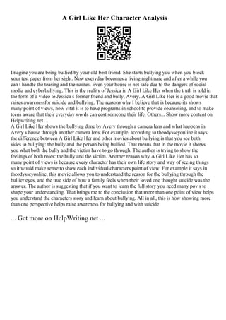 A Girl Like Her Character Analysis
Imagine you are being bullied by your old best friend. She starts bullying you when you block
your test paper from her sight. Now everyday becomes a living nightmare and after a while you
can t handle the teasing and the names. Even your house is not safe due to the dangers of social
media and cyberbullying. This is the reality of Jessica in A Girl Like Her when the truth is told in
the form of a video to Jessica s former friend and bully, Avery. A Girl Like Her is a good movie that
raises awarenessfor suicide and bullying. The reasons why I believe that is because its shows
many point of views, how vital it is to have programs in school to provide counseling, and to make
teens aware that their everyday words can cost someone their life. Others... Show more content on
Helpwriting.net ...
A Girl Like Her shows the bullying done by Avery through a camera lens and what happens in
Avery s house through another camera lens. For example, according to theodysseyonline it says,
the difference between A Girl Like Her and other movies about bullying is that you see both
sides to bullying: the bully and the person being bullied. That means that in the movie it shows
you what both the bully and the victim have to go through. The author is trying to show the
feelings of both roles: the bully and the victim. Another reason why A Girl Like Her has so
many point of views is because every character has their own life story and way of seeing things
so it would make sense to show each individual characters point of view. For example it says in
theodysseyonline, this movie allows you to understand the reason for the bullying through the
bullier eyes, and the true side of how a family feels when their loved one thought suicide was the
answer. The author is suggesting that if you want to learn the full story you need many pov s to
shape your understanding. That brings me to the conclusion that more than one point of view helps
you understand the characters story and learn about bullying. All in all, this is how showing more
than one perspective helps raise awareness for bullying and with suicide
... Get more on HelpWriting.net ...
 