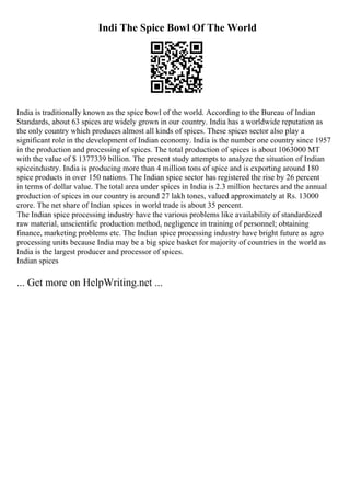 Indi The Spice Bowl Of The World
India is traditionally known as the spice bowl of the world. According to the Bureau of Indian
Standards, about 63 spices are widely grown in our country. India has a worldwide reputation as
the only country which produces almost all kinds of spices. These spices sector also play a
significant role in the development of Indian economy. India is the number one country since 1957
in the production and processing of spices. The total production of spices is about 1063000 MT
with the value of $ 1377339 billion. The present study attempts to analyze the situation of Indian
spiceindustry. India is producing more than 4 million tons of spice and is exporting around 180
spice products in over 150 nations. The Indian spice sector has registered the rise by 26 percent
in terms of dollar value. The total area under spices in India is 2.3 million hectares and the annual
production of spices in our country is around 27 lakh tones, valued approximately at Rs. 13000
crore. The net share of Indian spices in world trade is about 35 percent.
The Indian spice processing industry have the various problems like availability of standardized
raw material, unscientific production method, negligence in training of personnel; obtaining
finance, marketing problems etc. The Indian spice processing industry have bright future as agro
processing units because India may be a big spice basket for majority of countries in the world as
India is the largest producer and processor of spices.
Indian spices
... Get more on HelpWriting.net ...
 