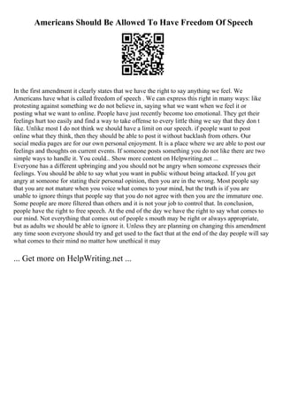 Americans Should Be Allowed To Have Freedom Of Speech
In the first amendment it clearly states that we have the right to say anything we feel. We
Americans have what is called freedom of speech . We can express this right in many ways: like
protesting against something we do not believe in, saying what we want when we feel it or
posting what we want to online. People have just recently become too emotional. They get their
feelings hurt too easily and find a way to take offense to every little thing we say that they don t
like. Unlike most I do not think we should have a limit on our speech. if people want to post
online what they think, then they should be able to post it without backlash from others. Our
social media pages are for our own personal enjoyment. It is a place where we are able to post our
feelings and thoughts on current events. If someone posts something you do not like there are two
simple ways to handle it. You could... Show more content on Helpwriting.net ...
Everyone has a different upbringing and you should not be angry when someone expresses their
feelings. You should be able to say what you want in public without being attacked. If you get
angry at someone for stating their personal opinion, then you are in the wrong. Most people say
that you are not mature when you voice what comes to your mind, but the truth is if you are
unable to ignore things that people say that you do not agree with then you are the immature one.
Some people are more filtered than others and it is not your job to control that. In conclusion,
people have the right to free speech. At the end of the day we have the right to say what comes to
our mind. Not everything that comes out of people s mouth may be right or always appropriate,
but as adults we should be able to ignore it. Unless they are planning on changing this amendment
any time soon everyone should try and get used to the fact that at the end of the day people will say
what comes to their mind no matter how unethical it may
... Get more on HelpWriting.net ...
 
