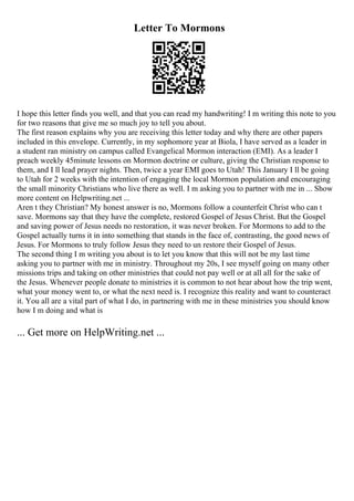 Letter To Mormons
I hope this letter finds you well, and that you can read my handwriting! I m writing this note to you
for two reasons that give me so much joy to tell you about.
The first reason explains why you are receiving this letter today and why there are other papers
included in this envelope. Currently, in my sophomore year at Biola, I have served as a leader in
a student ran ministry on campus called Evangelical Mormon interaction (EMI). As a leader I
preach weekly 45minute lessons on Mormon doctrine or culture, giving the Christian response to
them, and I ll lead prayer nights. Then, twice a year EMI goes to Utah! This January I ll be going
to Utah for 2 weeks with the intention of engaging the local Mormon population and encouraging
the small minority Christians who live there as well. I m asking you to partner with me in ... Show
more content on Helpwriting.net ...
Aren t they Christian? My honest answer is no, Mormons follow a counterfeit Christ who can t
save. Mormons say that they have the complete, restored Gospel of Jesus Christ. But the Gospel
and saving power of Jesus needs no restoration, it was never broken. For Mormons to add to the
Gospel actually turns it in into something that stands in the face of, contrasting, the good news of
Jesus. For Mormons to truly follow Jesus they need to un restore their Gospel of Jesus.
The second thing I m writing you about is to let you know that this will not be my last time
asking you to partner with me in ministry. Throughout my 20s, I see myself going on many other
missions trips and taking on other ministries that could not pay well or at all all for the sake of
the Jesus. Whenever people donate to ministries it is common to not hear about how the trip went,
what your money went to, or what the next need is. I recognize this reality and want to counteract
it. You all are a vital part of what I do, in partnering with me in these ministries you should know
how I m doing and what is
... Get more on HelpWriting.net ...
 