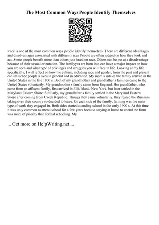 The Most Common Ways People Identify Themselves
Race is one of the most common ways people identify themselves. There are different advantages
and disadvantages associated with different races. People are often judged on how they look and
act. Some people benefit more than others just based on race. Others can be put at a disadvantage
because of their sexual orientation. The familyyou are born into can have a major impact on how
you are seen and what type of privileges and struggles you will face in life. Looking at my life
specifically, I will reflect on how the culture, including race and gender, from the past and present
can influence people s lives in general and in education. My mom s side of the family arrived in the
United States in the late 1800 s. Both of my grandmother and grandfather s families came to the
United States voluntarily. My grandmother s family came from England. Her grandfather, who
came from an affluent family, first arrived in Ellis Island, New York, but later settled in the
Maryland Eastern Shore. Similarly, my grandfather s family settled in the Maryland Eastern
Shore after coming from Czech Republic. Though they came voluntarily, they feared the Russians
taking over their country so decided to leave. On each side of the family, farming was the main
type of work they engaged in. Both sides started attending school in the early 1900 s. At this time
it was only common to attend school for a few years because staying at home to attend the farm
was more of priority than formal schooling. My
... Get more on HelpWriting.net ...
 