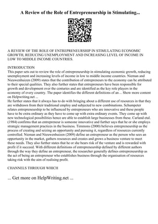 A Review of the Role of Entrepreneurship in Stimulating...
A REVIEW OF THE ROLE OF ENTREPRENEURSHIP IN STIMULATING ECONOMIC
GROWTH, REDUCING UNEMPLOYMENT AND INCREASING LEVEL OF INCOME IN
LOW TO MIDDLE INCOME COUNTRIES.
INTRODUCTION
This paper sets out to review the role of entrepreneurship in stimulating economic growth, reducing
unemployment and increasing levels of income in low to middle income countries. Nieman and
Nieuwenhuizen (2009) states that the contribution of entrepreneurs to the economy can be attributed
to their special qualities. They also further states that entrepreneurs have been responsible for
growth and development over the centuries and are identified as the key role players in the
economy of every country. The paper identifies the different definitions of an... Show more content
on Helpwriting.net ...
He further states that it always has to do with bringing about a different use of resources in that they
are withdrawn from their traditional employ and subjected to new combinations. Schumpeter
relates entrepreneurship to be influenced by entrepreneurs who are innovative and these people
have to be extra ordinary as they have to come up with extra ordinary events. They come up with
new technological possibilities hence are able to establish large businesses from these. Carland etal.
(1984) confirms that an entrepreneur is someone innovative and further says that he or she employs
strategic management practices in the business. Timmons (2000) believes entrepreneurship as the
process of creating and seizing an opportunity and pursuing it, regardless of resources currently
controlled. Nieman and Nieuwenhuizen (2009) define an entrepreneur as the person who sees an
opportunity in the market, gathers resources and creates and grows a business venture to meet
these needs. They also further states that he or she bears risk of the venture and is rewarded with
profit if it succeed. With different definitions of entrepreneurship defined by different authors
through the way they define an entrepreneur, the researcher generally defines entrepreneurship as
the act of being an entrepreneur who establishes business through the organisation of resources
taking risk with the aim of realising profit.
CHANNELS THROUGH WHICH
... Get more on HelpWriting.net ...
 