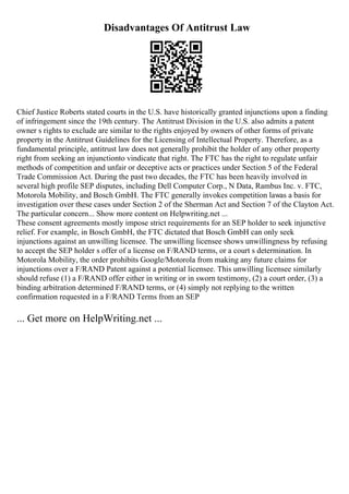 Disadvantages Of Antitrust Law
Chief Justice Roberts stated courts in the U.S. have historically granted injunctions upon a finding
of infringement since the 19th century. The Antitrust Division in the U.S. also admits a patent
owner s rights to exclude are similar to the rights enjoyed by owners of other forms of private
property in the Antitrust Guidelines for the Licensing of Intellectual Property. Therefore, as a
fundamental principle, antitrust law does not generally prohibit the holder of any other property
right from seeking an injunctionto vindicate that right. The FTC has the right to regulate unfair
methods of competition and unfair or deceptive acts or practices under Section 5 of the Federal
Trade Commission Act. During the past two decades, the FTC has been heavily involved in
several high profile SEP disputes, including Dell Computer Corp., N Data, Rambus Inc. v. FTC,
Motorola Mobility, and Bosch GmbH. The FTC generally invokes competition lawas a basis for
investigation over these cases under Section 2 of the Sherman Act and Section 7 of the Clayton Act.
The particular concern... Show more content on Helpwriting.net ...
These consent agreements mostly impose strict requirements for an SEP holder to seek injunctive
relief. For example, in Bosch GmbH, the FTC dictated that Bosch GmbH can only seek
injunctions against an unwilling licensee. The unwilling licensee shows unwillingness by refusing
to accept the SEP holder s offer of a license on F/RAND terms, or a court s determination. In
Motorola Mobility, the order prohibits Google/Motorola from making any future claims for
injunctions over a F/RAND Patent against a potential licensee. This unwilling licensee similarly
should refuse (1) a F/RAND offer either in writing or in sworn testimony, (2) a court order, (3) a
binding arbitration determined F/RAND terms, or (4) simply not replying to the written
confirmation requested in a F/RAND Terms from an SEP
... Get more on HelpWriting.net ...
 