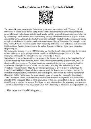 Vodka, Cuisine And Culture By Linda Civitello
They say milk gives you strength. Drink three glasses and try moving a wall. You can t. Drink
three shots of vodka and it moves all by itself a simple and anonymous quote that describes the
powerful impact vodka has on an individual. Vodka s ability to greatly impact someone s behavior
by consuming a small amount provides reasoning on why it has become the most popular acholic
drink in the world. Although, the book, Cuisine and Culture by Linda Civitello, discussed a variety
of topics related to world cuisines, vodkawas a common subject of discussion. For example, in the
third course, Civitello mentions vodka when discussing traditional foods and drinks in Russian and
Polish cuisines. Another instance where the author discusses vodka is... Show more content on
Helpwriting.net ...
Not to mention, a social event in 1425 that occurred was the church s decision to limit the brewing
of beer and support grain spirit production, which, would indicate the production of vodka.
Regardless of the date, the birth of vodka was found to be in Russia.
Soon after its birth, vodka would become a symbol for Russia. According to the Encyclopedia of
Russian History by Kate Transchel, vodka would become popular very quickly which, drew the
attention of the government. The government saw opportunity to increase revenues and quickly
took control of the production of vodka. In 1544, vodka was only sold and distilled in state
owned and regulated shops. Then the government continued to grow its power and created the
Law Code of 1649 [which] extended state control to all the Russian provinces and established a
monopoly over production, distribution, and sale of spirits, from which the nobility were exempt
(Transchel 1646). Furthermore, the government s greed grew and they imposed a liquor tax in
1760. The amount of this alcohol taxation was based on alcoholic strength and it would retain its
place till 1863 (Madden). Then in 1860, an exercise system was applied but, it did not work due to
the difficulty to regulate the system. The liquor tax was reinstated and the Monopoly was recreated.
This tax and monopoly would stay present until 1989. According to Transchel, the impact of this tax
... Get more on HelpWriting.net ...
 