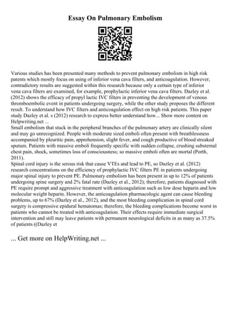 Essay On Pulmonary Embolism
Various studies has been presented many methods to prevent pulmonary embolism in high risk
patents which mostly focus on using of inferior vena cava filters, and anticoagulation. However,
contradictory results are suggested within this research because only a certain type of inferior
vena cava filters are examined, for example, prophylactic inferior vena cava filters. Dazley et al.
(2012) shows the efficacy of propyl lactic IVC filters in preventing the development of venous
thromboembolic event in patients undergoing surgery, while the other study proposes the different
result. To understand how IVC filters and anticoagulation effect on high risk patients. This paper
study Dazley et al. s (2012) research to express better understand how... Show more content on
Helpwriting.net ...
Small embolism that stuck in the peripheral branches of the pulmonary artery are clinically silent
and may go unrecognized. People with moderate sized emboli often present with breathlessness
accompanied by pleuritic pain, apprehension, slight fever, and cough productive of blood streaked
sputum. Patients with massive emboli frequently specific with sudden collapse, crushing substernal
chest pain, shock, sometimes loss of consciousness; so massive emboli often are mortal (Porth,
2011).
Spinal cord injury is the serous risk that cause VTEs and lead to PE, so Dazley et al. (2012)
research concentrations on the efficiency of prophylactic IVC filters PE in patients undergoing
major spinal injury to prevent PE. Pulmonary embolism has been present in up to 12% of patients
undergoing spine surgery and 2% fatal rate (Dazley et al., 2012); therefore, patients diagnosed with
PE require prompt and aggressive treatment with anticoagulation such as low dose heparin and low
molecular weight heparin. However, the anticoagulation pharmacologic agent can cause bleeding
problems, up to 67% (Dazley et al., 2012), and the most bleeding complication in spinal cord
surgery is compressive epidural hematomas; therefore, the bleeding complications become worst in
patients who cannot be treated with anticoagulation. Their effects require immediate surgical
intervention and still may leave patients with permanent neurological deficits in as many as 37.5%
of patients ((Dazley et
... Get more on HelpWriting.net ...
 