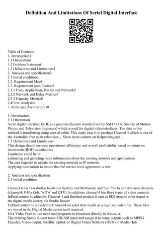 Definition And Limitations Of Serial Digital Interface
Table of Contents
1. Introduction1
1.1 Orientation1
1.2 Problem Statement1
1.3 Definitions and Limitations1
2. Analysis and specification2
2.1 Initial condition2
2.2. Requirement Map4
2.3. Requirement specification5
2.3.1 User, Application, Device and Network5
2.3.2 Network and Delay Metrics7
2.3.3 Capacity Metrics8
2.4Flow Analysis9
3. Reference Architecture10
1. Introduction
1.1 Orientation
Serial digital interface (SDI) is a good mechanism standardized by SMTP (The Society of Motion
Picture and Television Engineers) which is used for digital video interfaces. The data in this
method is transferring using coaxial cable. This study case is to produce Channel 4 which is one of
the Australian free to air television ... Show more content on Helpwriting.net ...
1.3 Definitions and Limitations
This design should increase operational efficiency and overall profitability based on return on
investment (ROE) calculations.
Limitation could be in:
estimating and gathering more information about the existing network and applications
The cost required to update the existing network to IP network.
Applying mechanism to ensure that the service level agreement is met.
2. Analysis and specification
2.1 Initial condition
Channel 4 has two studios located in Sydney and Melbourne and four free to air television channels
(channel4, C4forKids, WOW and QTV). In addition, channel 4 has three types of video contents:
InProd content is edited by Channel 4 and finished product is sent as SDI streams to be stored in
the digital media center, via Studio Router.
ExProd content is provided to Channel4 on solid state media as a digitized video file. These files
are stored in the Digital Media center until required.
Live Video Feed is live news and programs to broadcast directly to Australia.
The existing Studio Router takes SDI/ASI input and assign it to many outputs such as MPEG
Encoder, Video output, Satellite Uplink or Digital Video Network (DVN) to Media Hub.
 