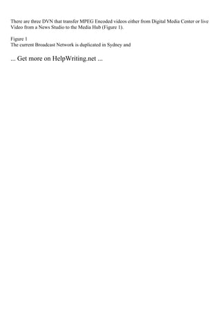There are three DVN that transfer MPEG Encoded videos either from Digital Media Center or live
Video from a News Studio to the Media Hub (Figure 1).
Figure 1
The current Broadcast Network is duplicated in Sydney and
... Get more on HelpWriting.net ...
 