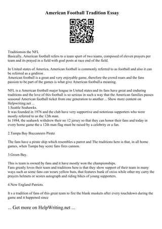 American Football Tradition Essay
Traditionsin the NFL
Basically, American football refers to a team sport of two teams, composed of eleven prayers per
team and its prayed in a field with goal posts at race end of the field.
In United states of America, American football is commonly referred to as football and also it can
be referred as a gridiron .
American football is a great and very enjoyable game, therefore the crowd roars and the fans
passion to be part of the games is what give American football a meaning.
NFL is a American football major league in United states and its fans have great and enduring
traditions and the love of this football is so serious in such a way that the American families passes
seasonal American football ticket from one generation to another ... Show more content on
Helpwriting.net ...
1.Seattle Seahawks.
It was founded in 1976 and the club have very supportive and notorious supporters who were
mostly referred to as the 12th man.
In 1984, the seahawk withdrew their no 12 jersey so that they can honor their fans and today in
every home game the a 12th man flag must be raised by a celebrity or a fan.
2.Tampa Bay Buccaneers Pirate
The fans have a pirate ship which resembles a parrot and The traditions here is that, in all home
games, when Tampa bay score fans fires cannon.
3.Green Bay.
This is team is owned by fans and it have mostly won the championships.
Fans greatly loves their team and traditions here is that they show support of their team in many
ways such as some fans can wears yellow huts, that features hunk of swiss while other my carry the
prayers helmets or scores autograph and riding bikes of young supporters.
4.New England Patriots.
It s a tradition of fans of this great team to fire the blank muskets after every touchdown during the
game and it happened since
... Get more on HelpWriting.net ...
 