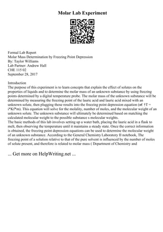 Molar Lab Experiment
Formal Lab Report
Molar Mass Determination by Freezing Point Depression
By: Taylor Williams
Lab Partner: Andrew Hall
CHE 115 02
September 28, 2017
Introduction
The purpose of this experiment is to learn concepts that explain the effect of solutes on the
properties of liquids and to determine the molar mass of an unknown substance by using freezing
points determined by a digital temperature probe. The molar mass of the unknown substance will be
determined by measuring the freezing point of the lauric acid and lauric acid mixed with an
unknown solute, then plugging those results into the freezing point depression equation (в€†T =
i*Kf*m). This equation will solve for the molality, number of moles, and the molecular weight of an
unknown solute. The unknown substance will ultimately be determined based on matching the
calculated molecular weight to the possible substance s molecular weights.
The basic methods of this lab involves setting up a water bath, placing the lauric acid in a flask to
melt, then observing the temperature until it maintains a steady state. Once the correct information
is obtained, the freezing point depression equations can be used to determine the molecular weight
of an unknown substance. According to the General Chemistry Laboratory II notebook, The
freezing point of a solution relative to that of the pure solvent is influenced by the number of moles
of solute present, and therefore is related to molar mass ( Department of Chemistry and
... Get more on HelpWriting.net ...
 