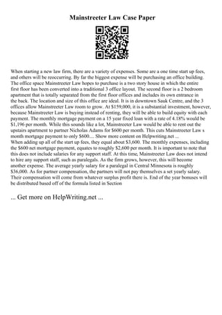 Mainstreeter Law Case Paper
When starting a new law firm, there are a variety of expenses. Some are a one time start up fees,
and others will be reoccurring. By far the biggest expense will be purchasing an office building.
The office space Mainstreeter Law hopes to purchase is a two story house in which the entire
first floor has been converted into a traditional 3 office layout. The second floor is a 2 bedroom
apartment that is totally separated from the first floor offices and includes its own entrance in
the back. The location and size of this office are ideal. It is in downtown Sauk Centre, and the 3
offices allow Mainstreeter Law room to grow. At $159,000, it is a substantial investment, however,
because Mainstreeter Law is buying instead of renting, they will be able to build equity with each
payment. The monthly mortgage payment on a 15 year fixed loan with a rate of 4.18% would be
$1,196 per month. While this sounds like a lot, Mainstreeter Law would be able to rent out the
upstairs apartment to partner Nicholas Adams for $600 per month. This cuts Mainstreeter Law s
month mortgage payment to only $600.... Show more content on Helpwriting.net ...
When adding up all of the start up fees, they equal about $3,600. The monthly expenses, including
the $600 net mortgage payment, equates to roughly $2,600 per month. It is important to note that
this does not include salaries for any support staff. At this time, Mainstreeter Law does not intend
to hire any support staff, such as paralegals. As the firm grows, however, this will become
another expense. The average yearly salary for a paralegal in Central Minnesota is roughly
$36,000. As for partner compensation, the partners will not pay themselves a set yearly salary.
Their compensation will come from whatever surplus profit there is. End of the year bonuses will
be distributed based off of the formula listed in Section
... Get more on HelpWriting.net ...
 
