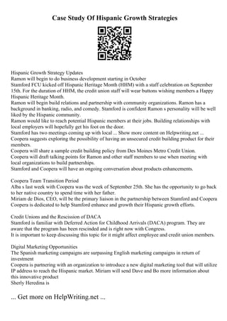 Case Study Of Hispanic Growth Strategies
Hispanic Growth Strategy Updates
Ramon will begin to do business development starting in October
Stamford FCU kicked off Hispanic Heritage Month (HHM) with a staff celebration on September
15th. For the duration of HHM, the credit union staff will wear buttons wishing members a Happy
Hispanic Heritage Month.
Ramon will begin build relations and partnership with community organizations. Ramon has a
background in banking, radio, and comedy. Stamford is confident Ramon s personality will be well
liked by the Hispanic community.
Ramon would like to reach potential Hispanic members at their jobs. Building relationships with
local employers will hopefully get his foot on the door.
Stamford has two meetings coming up with local ... Show more content on Helpwriting.net ...
Coopera suggests exploring the possibility of having an unsecured credit building product for their
members.
Coopera will share a sample credit building policy from Des Moines Metro Credit Union.
Coopera will draft talking points for Ramon and other staff members to use when meeting with
local organizations to build partnerships.
Stamford and Coopera will have an ongoing conversation about products enhancements.
Coopera Team Transition Period
Alba s last week with Coopera was the week of September 25th. She has the opportunity to go back
to her native country to spend time with her father.
Miriam de Dios, CEO, will be the primary liaison in the partnership between Stamford and Coopera
Coopera is dedicated to help Stamford enhance and growth their Hispanic growth efforts.
Credit Unions and the Rescission of DACA
Stamford is familiar with Deferred Action for Childhood Arrivals (DACA) program. They are
aware that the program has been rescinded and is right now with Congress.
It is important to keep discussing this topic for it might affect employee and credit union members.
Digital Marketing Opportunities
The Spanish marketing campaigns are surpassing English marketing campaigns in return of
investment
Coopera is partnering with an organization to introduce a new digital marketing tool that will utilize
IP address to reach the Hispanic market. Miriam will send Dave and Bo more information about
this innovative product
Sherly Heredina is
... Get more on HelpWriting.net ...
 