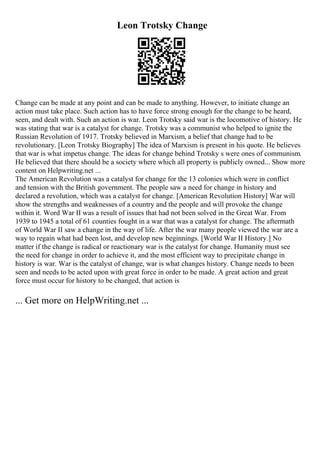 Leon Trotsky Change
Change can be made at any point and can be made to anything. However, to initiate change an
action must take place. Such action has to have force strong enough for the change to be heard,
seen, and dealt with. Such an action is war. Leon Trotsky said war is the locomotive of history. He
was stating that war is a catalyst for change. Trotsky was a communist who helped to ignite the
Russian Revolution of 1917. Trotsky believed in Marxism, a belief that change had to be
revolutionary. [Leon Trotsky Biography] The idea of Marxism is present in his quote. He believes
that war is what impetus change. The ideas for change behind Trotsky s were ones of communism.
He believed that there should be a society where which all property is publicly owned... Show more
content on Helpwriting.net ...
The American Revolution was a catalyst for change for the 13 colonies which were in conflict
and tension with the British government. The people saw a need for change in history and
declared a revolution, which was a catalyst for change. [American Revolution History] War will
show the strengths and weaknesses of a country and the people and will provoke the change
within it. Word War II was a result of issues that had not been solved in the Great War. From
1939 to 1945 a total of 61 counties fought in a war that was a catalyst for change. The aftermath
of World War II saw a change in the way of life. After the war many people viewed the war are a
way to regain what had been lost, and develop new beginnings. [World War II History.] No
matter if the change is radical or reactionary war is the catalyst for change. Humanity must see
the need for change in order to achieve it, and the most efficient way to precipitate change in
history is war. War is the catalyst of change, war is what changes history. Change needs to been
seen and needs to be acted upon with great force in order to be made. A great action and great
force must occur for history to be changed, that action is
... Get more on HelpWriting.net ...
 