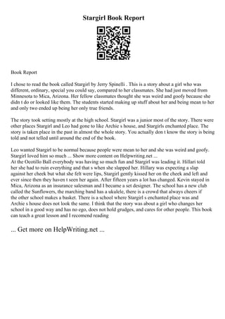 Stargirl Book Report
Book Report
I chose to read the book called Stargirl by Jerry Spinelli . This is a story about a girl who was
different, ordinary, special you could say, compared to her classmates. She had just moved from
Minnesota to Mica, Arizona. Her fellow classmates thought she was weird and goofy because she
didn t do or looked like them. The students started making up stuff about her and being mean to her
and only two ended up being her only true friends.
The story took setting mostly at the high school. Stargirl was a junior most of the story. There were
other places Stargirl and Leo had gone to like Archie s house, and Stargirls enchanted place. The
story is taken place in the past in almost the whole story. You actually don t know the story is being
told and not telled until around the end of the book.
Leo wanted Stargirl to be normal because people were mean to her and she was weird and goofy.
Stargirl loved him so much ... Show more content on Helpwriting.net ...
At the Ocotillo Ball everybody was having so much fun and Stargirl was leading it. Hillari told
her she had to ruin everything and that s when she slapped her. Hillary was expecting a slap
against her cheek but what she felt were lips, Stargirl gently kissed her on the cheek and left and
ever since then they haven t seen her again. After fifteen years a lot has changed. Kevin stayed in
Mica, Arizona as an insurance salesman and I became a set designer. The school has a new club
called the Sunflowers, the marching band has a ukulele, there is a crowd that always cheers if
the other school makes a basket. There is a school where Stargirl s enchanted place was and
Archie s house does not look the same. I think that the story was about a girl who changes her
school in a good way and has no ego, does not hold grudges, and cares for other people. This book
can teach a great lesson and I recomend reading
... Get more on HelpWriting.net ...
 