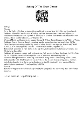 Setting Of The Great Gatsby
Setting:
Physical
Set in the Valley of Ashes, an industrial area which is between New York City and Long Island.
Evidence: About half way between West Egg and New York the motor road hastily joins the
railroad and runs beside it for a quarter of a mile, so as to shrink away from a certain desolate area
of land. This is a valley of ashes. . . (Fitzgerald 23).
We meet Myrtle and George in his garage, George B. Wilson Repair Garage, in the Valley of Ashes.
Evidence: One of the three shops it contained was for rent and another was an all night 28 The
Great Gatsby restaurant approached by a trail of ashes; the third was a garage Repairs. GEORGE
B. WILSON. Cars Bought and Sold and I followed Tom inside (Fitzgerald 24).
Tom s small apartment in New York, on the top floor, that is excessively furnished, where he and
Myrtle have their affair.
Evidence: We went on, cutting back again over the Park toward the West Hundreds. At 158th Street
the cab stopped at one slice in a long white cake of apartment houses (Fitzgerald, 28)
Evidence: The apartment was on the top floor a small living room, a small dining room, a small
bedroom and a bath. The living room was crowded to the doors with a set of tapestried furniture
entirely too large for it so that to move about was to stumble continually over scenes of ladies
swinging in the gardens of Versailles (Fitzgerald 29).
Political
Tom holds the power in his relationship with Myrtle lying about the reason why their relationship
cannot go
... Get more on HelpWriting.net ...
 