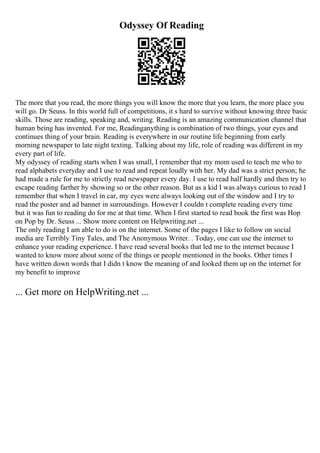 Odyssey Of Reading
The more that you read, the more things you will know the more that you learn, the more place you
will go. Dr Seuss. In this world full of competitions, it s hard to survive without knowing three basic
skills. Those are reading, speaking and, writing. Reading is an amazing communication channel that
human being has invented. For me, Readinganything is combination of two things, your eyes and
continues thing of your brain. Reading is everywhere in our routine life beginning from early
morning newspaper to late night texting. Talking about my life, role of reading was different in my
every part of life.
My odyssey of reading starts when I was small, I remember that my mom used to teach me who to
read alphabets everyday and I use to read and repeat loudly with her. My dad was a strict person; he
had made a rule for me to strictly read newspaper every day. I use to read half hardly and then try to
escape reading farther by showing so or the other reason. But as a kid I was always curious to read I
remember that when I travel in car, my eyes were always looking out of the window and I try to
read the poster and ad banner in surroundings. However I couldn t complete reading every time
but it was fun to reading do for me at that time. When I first started to read book the first was Hop
on Pop by Dr. Seuss ... Show more content on Helpwriting.net ...
The only reading I am able to do is on the internet. Some of the pages I like to follow on social
media are Terribly Tiny Tales, and The Anonymous Writer. . Today, one can use the internet to
enhance your reading experience. I have read several books that led me to the internet because I
wanted to know more about some of the things or people mentioned in the books. Other times I
have written down words that I didn t know the meaning of and looked them up on the internet for
my benefit to improve
... Get more on HelpWriting.net ...
 