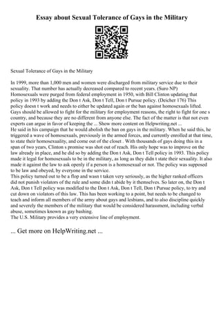 Essay about Sexual Tolerance of Gays in the Military
Sexual Tolerance of Gays in the Military
In 1999, more than 1,000 men and women were discharged from military service due to their
sexuality. That number has actually decreased compared to recent years. (Suro NP)
Homosexuals were purged from federal employment in 1950, with Bill Clinton updating that
policy in 1993 by adding the Don t Ask, Don t Tell, Don t Pursue policy. (Deicher 176) This
policy doesn t work and needs to either be updated again or the ban against homosexuals lifted.
Gays should be allowed to fight for the military for employment reasons, the right to fight for one s
country, and because they are no different from anyone else. The fact of the matter is that not even
experts can argue in favor of keeping the ... Show more content on Helpwriting.net ...
He said in his campaign that he would abolish the ban on gays in the military. When he said this, he
triggered a wave of homosexuals, previously in the armed forces, and currently enrolled at that time,
to state their homosexuality, and come out of the closet . With thousands of gays doing this in a
span of two years, Clinton s promise was shot out of reach. His only hope was to improve on the
law already in place, and he did so by adding the Don t Ask, Don t Tell policy in 1993. This policy
made it legal for homosexuals to be in the military, as long as they didn t state their sexuality. It also
made it against the law to ask openly if a person is a homosexual or not. The policy was supposed
to be law and obeyed, by everyone in the service.
This policy turned out to be a flop and wasn t taken very seriously, as the higher ranked officers
did not punish violators of the rule and some didn t abide by it themselves. So later on, the Don t
Ask, Don t Tell policy was modified to the Don t Ask, Don t Tell, Don t Pursue policy, to try and
cut down on violators of this law. This has been working to a point, but needs to be changed to
teach and inform all members of the army about gays and lesbians, and to also discipline quickly
and severely the members of the military that would be considered harassment, including verbal
abuse, sometimes known as gay bashing.
The U.S. Military provides a very extensive line of employment.
... Get more on HelpWriting.net ...
 