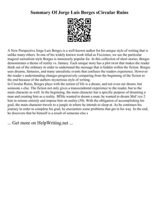 Summary Of Jorge Luis Borges sCircular Ruins
A New Perspective Jorge Luis Borges is a well known author for his unique style of writing that is
unlike many others. In one of his widely known work titled as Ficciones, we see the particular
magical surrealism style Borges is immensely popular for. In this collection of short stories, Borges
demonstrates a theme of reality vs. fantasy. Each unique story has a plot twist that makes the reader
think out of the ordinary in order to understand the message that is hidden within the fiction. Borges
uses dreams, fantasies, and many unrealistic events that confuses the readers experience. However
the reader s understanding changes progressively comparing from the beginning of the fiction to
the end because of the authors mysterious style of writing.
In Circular Ruins, Borges plays with the notion of life is a dream, and not even our dream, but
someone s else. The fiction not only gives a transcendental experience to the reader, but to the
main character as well. In the beginning, the main character has a specific purpose of dreaming a
man and creating him as a reality. ВЁHe wanted to dream a man; he wanted to dream MuГ±oz 2
him in minute entirely and impose him on reality (58). With the obligation of accomplishing his
goal, the main character travels to a jungle in where he intends to sleep at. As he continues his
journey in order to complete his goal, he encounters some problems that get in his way. In the end,
he discovers that he himself is a result of someone else s
... Get more on HelpWriting.net ...
 