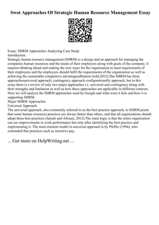 Swot Approaches Of Strategic Human Resource Management Essay
Essay: SHRM Approaches Analyzing Case Study
Introduction
Strategic human resource management (SHRM) is a design and an approach for managing the
companies human resources and the needs of their employees along with goals of the company, it
requires thinking ahead and making the new ways for the organization to meet requirements of
their employees and the employees should fulfil the requirements of the organization as well as
achieving the sustainable competitive advantages(Bratton Gold,2012).The SHRM has three
approachesuniversal approach, contingency approach configurationally approach, but in this
essay there is a review of only two major approaches i.e. universal and contingency along with
their strengths and limitation as well as how these approaches are applicable in different contexts.
Next we will analyze the SHRM approaches used by Google and what were it fails and how it is
supporting SHRM.
Major SHRM Approaches
Universal Approach
The universal approach, also commonly referred to as the best practice approach, to SHRM posits
that some human resources practices are always better than others, and that all organizations should
adopt these best practices (Jamali and Afiouni, 2012).The main logic is that the entire organisation
can see improvements in work performance but only after identifying the best practice and
implementing it. The most eminent model in universal approach is by Pfeffer (1994), who
contended that practices such as incentive pay,
... Get more on HelpWriting.net ...
 