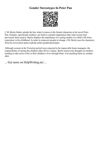 Gender Stereotypes In Peter Pan
J. M. Berrie thinks outside the box when it comes to the female characters in his novel Peter
Pan. Females, specifically mothers, are held to a greater importance than what society had
previously been used to. Barrie displays the importance of a caring mother in a child s life from
experience in his childhood. In order to empower people to change, J.M. Berrie uses his characters
from his novel peter panto explode unfair genderstereotypes.
Although women in the Victorian period were expected to be impeccable home managers, the
responsibility of raising the children often fell to a nanny. Berrie stresses his thoughts on mothers
needing to take active roles in their children s lives through Peter. Can anything harm us, mother,
after
... Get more on HelpWriting.net ...
 