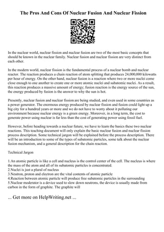 The Pros And Cons Of Nuclear Fusion And Nuclear Fission
In the nuclear world, nuclear fission and nuclear fusion are two of the most basic concepts that
should be known in the nuclear family. Nuclear fusion and nuclear fission are very distinct from
each other.
In the modern world, nuclear fission is the fundamental process of a nuclear bomb and nuclear
reactor. The reaction produces a chain reaction of atom splitting that produces 24,000,000 kilowatts
per hour of energy. On the other hand, nuclear fusion is a reaction where two or more nuclei come
close enough to one another to create one or more atomic nuclei and subatomic nuclei. As a result,
this reaction produces a massive amount of energy; fusion reaction is the energy source of the sun,
the energy produced by fusion is the answer to why the sun is hot.
Presently, nuclear fusion and nuclear fission are being studied, and even used in some countries as
a power generator. The enormous energy produced by nuclear fission and fusion could light up a
big city for a hundred years or more and we do not have to worry about it polluting our
environment because nuclear energy is a green energy. Moreover, in a long term, the cost to
generate power using nuclear is far less than the cost of generating power using fossil fuel.
However, before heading towards a nuclear future, we have to learn the basics these two nuclear
reactions. This teaching document will only explain the basic nuclear fusion and nuclear fission
process description. Some technical jargon will be explained before the process description. There
will be an introduction to some of the types of subatomic particles, some talk about the nuclear
fusion mechanism, and a general description for the chain reaction.
Technical Jargon
1.An atomic particle is like a cell and nucleus is the control center of the cell. The nucleus is where
the mass of the atom and all of its subatomic particles is concentrated.
2.Nuclei is just a plural of nucleus
3.Neutron, proton and electron are the vital contents of atomic particle
4.Reaction between atomic particle will produce free subatomic particles in the surrounding
5.Nuclear moderator is a device used to slow down neutrons, the device is usually made from
carbon in the form of graphite. The graphite will
... Get more on HelpWriting.net ...
 