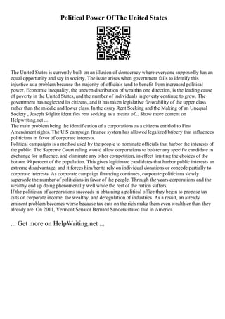Political Power Of The United States
The United States is currently built on an illusion of democracy where everyone supposedly has an
equal opportunity and say in society. The issue arises when government fails to identify this
injustice as a problem because the majority of officials tend to benefit from increased political
power. Economic inequality, the uneven distribution of wealthin one direction, is the leading cause
of poverty in the United States, and the number of individuals in poverty continue to grow. The
government has neglected its citizens, and it has taken legislative favorability of the upper class
rather than the middle and lower class. In the essay Rent Seeking and the Making of an Unequal
Society , Joseph Stiglitz identifies rent seeking as a means of... Show more content on
Helpwriting.net ...
The main problem being the identification of a corporations as a citizens entitled to First
Amendment rights. The U.S campaign finance system has allowed legalized bribery that influences
politicians in favor of corporate interests.
Political campaigns is a method used by the people to nominate officials that harbor the interests of
the public. The Supreme Court ruling would allow corporations to bolster any specific candidate in
exchange for influence, and eliminate any other competition, in effect limiting the choices of the
bottom 99 percent of the population. This gives legitimate candidates that harbor public interests an
extreme disadvantage, and it forces him/her to rely on individual donations or concede partially to
corporate interests. As corporate campaign financing continues, corporate politicians slowly
supersede the number of politicians in favor of the people. Through the years corporations and the
wealthy end up doing phenomenally well while the rest of the nation suffers.
If the politician of corporations succeeds in obtaining a political office they begin to propose tax
cuts on corporate income, the wealthy, and deregulation of industries. As a result, an already
eminent problem becomes worse because tax cuts on the rich make them even wealthier than they
already are. On 2011, Vermont Senator Bernard Sanders stated that in America
... Get more on HelpWriting.net ...
 