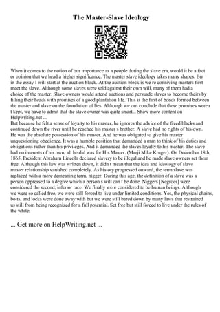 The Master-Slave Ideology
When it comes to the notion of our importance as a people during the slave era, would it be a fact
or opinion that we head a higher significance. The master slave ideology takes many shapes. But
in the essay I will start at the auction block. At the auction block is we re conniving masters first
meet the slave. Although some slaves were sold against their own will, many of them had a
choice of the master. Slave owners would attend auctions and persuade slaves to become theirs by
filling their heads with promises of a good plantation life. This is the first of bonds formed between
the master and slave on the foundation of lies. Although we can conclude that these promises weren
t kept, we have to admit that the slave owner was quite smart... Show more content on
Helpwriting.net ...
But because he felt a sense of loyalty to his master, he ignores the advice of the freed blacks and
continued down the river until he reached his master s brother. A slave had no rights of his own.
He was the absolute possession of his master. And he was obligated to give his master
unquestioning obedience. It was a humble position that demanded a man to think of his duties and
obligations rather than his privileges. And it demanded the slaves loyalty to his master. The slave
had no interests of his own, all he did was for His Master. (Marji Mike Kruger). On December 18th,
1865, President Abraham Lincoln declared slavery to be illegal and he made slave owners set them
free. Although this law was written down, it didn t mean that the idea and ideology of slave
master relationship vanished completely. As history progressed onward, the term slave was
replaced with a more demeaning term, nigger. During this age, the definition of a slave was a
person oppressed to a degree which a person s will can t be done. Niggers [Negroes] were
considered the second, inferior race. We finally were considered to be human beings. Although
we were so called free, we were still forced to live under limited conditions. Yes, the physical chains,
bolts, and locks were done away with but we were still bared down by many laws that restrained
us still from being recognized for a full potential. Set free but still forced to live under the rules of
the white;
... Get more on HelpWriting.net ...
 