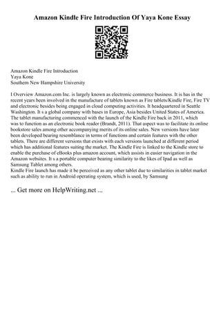 Amazon Kindle Fire Introduction Of Yaya Kone Essay
Amazon Kindle Fire Introduction
Yaya Kone
Southern New Hampshire University
I Overview Amazon.com Inc. is largely known as electronic commerce business. It is has in the
recent years been involved in the manufacture of tablets known as Fire tablets/Kindle Fire, Fire TV
and electronic besides being engaged in cloud computing activities. It headquartered in Seattle
Washington. It s a global company with bases in Europe, Asia besides United States of America.
The tablet manufacturing commenced with the launch of the Kindle Fire back in 2011, which
was to function as an electronic book reader (Brandt, 2011). That aspect was to facilitate its online
bookstore sales among other accompanying merits of its online sales. New versions have later
been developed bearing resemblance in terms of functions and certain features with the other
tablets. There are different versions that exists with each versions launched at different period
which has additional features suiting the market. The Kindle Fire is linked to the Kindle store to
enable the purchase of eBooks plus amazon account, which assists in easier navigation in the
Amazon websites. It s a portable computer bearing similarity to the likes of Ipad as well as
Samsung Tablet among others.
Kindle Fire launch has made it be perceived as any other tablet due to similarities in tablet market
such as ability to run in Android operating system, which is used, by Samsung
... Get more on HelpWriting.net ...
 