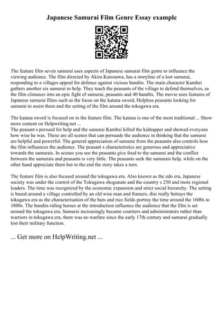 Japanese Samurai Film Genre Essay example
The feature film seven samurai uses aspects of Japanese samurai film genre to influence the
viewing audience. The film directed by Akira Kurosawa, has a storyline of a lost samurai,
responding to a villages appeal for defence against vicious bandits. The main character Kambei
gathers another six samurai to help. They teach the peasants of the village to defend themselves, as
the film climaxes into an epic fight of samurai, peasants and 40 bandits. The movie uses features of
Japanese samurai films such as the focus on the katana sword, Helpless peasants looking for
samurai to assist them and the setting of the film around the tokugawa era.
The katana sword is focused on in the feature film. The katana is one of the most traditional ... Show
more content on Helpwriting.net ...
The peasant s persued for help and the samurai Kambei killed the kidnapper and showed everyone
how wise he was. These are all scenes that can persuade the audience in thinking that the samurai
are helpful and powerful. The general appreciation of samurai from the peasants also controls how
the film influences the audience. The peasant s characteristics are generous and appreciative
towards the samurais. In scenes you see the peasants give food to the samurai and the conflict
between the samurais and peasants is very little. The peasants seek the samurais help, while on the
other hand appreciate them but in the end the story takes a turn.
The feature film is also focused around the tokugawa era. Also known as the edo era, Japanese
society was under the control of the Tokugawa shogunate and the country s 250 and more regional
leaders. The time was recognized by the economic expansion and strict social hierarchy. The setting
is based around a village controlled by an old wise man and framers, this really betrays the
tokugawa era as the characterisation of the huts and rice fields portray the time around the 1600s to
1800s. The bandits riding horses at the introduction influence the audience that the film is set
around the tokugawa era. Samurai increasingly became courtiers and administrators rather than
warriors in tokugawa era, there was no warfare since the early 17th century and samurai gradually
lost their military function.
... Get more on HelpWriting.net ...
 