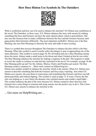 How Does Hinton Use Symbols In The Outsiders
What is symbolism and how can it be used to enhance the storyline? S.E Hinton uses symbolism in
the novel, The Outsiders, in these ways. S.E. Hinton enhances the story with sunsets by making
something that Socs and Greasers can have the same opinion about, which is peacefulness. She
also uses the Greasers hair to make a difference between the Socs and the Greasers because each
gang prefers their hairstyles differently. The most important symbolS.E. Hinton uses it the blue
Mustang, she uses blue Mustangs to intensify the story and make it more exciting.
There is a symbol that reoccurs throughout The Outsiders to enhance the plot which is the blue
Mustang. When this symbol is used it usually refers that danger is near or approaching one of the
main characters. This symbol is used on page 36, We all looked and saw a blue Mustang coming
down the street. Johnny made a small noise in his throat and when I looked at him he was white .
The blue Mustang enhances the storyline by making a suspense in the plot. The suspense is made
to excite the reader to continue to read and stay interested in the novel. For example, on page 36 the
blue Mustang pulls up and Two bit, Johnny, Marica, Cherry and Ponyboy get scared. The blue
Mustang creates a suspense in ... Show more content on Helpwriting.net ...
Hinton uses another symbol to enhance the storyline which is the sunsets. When S.E. Hinton uses
sunsets to describe something that both the Greasers and Socs enjoy watching. Also when S.E.
Hinton uses sunsets, she uses them to create peace and something that Greasers and Socs can talk
about peacefully and without fighting. This symbol is used on page 73, It wasn t Cherry the Soc
who was helping us, it was Cherry the dreamer who watched sunsets and couldn t stand fights .
This symbol enhances the plot of the story because S.E. Hinton wanted to show that Socs and
Greasers have some things in common and using sunsets was the perfect way to do it. This is how
S.E. Hinton uses sunsets to enhance the storyline in the
... Get more on HelpWriting.net ...
 