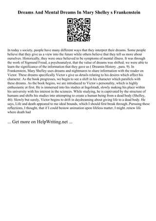 Dreams And Mental Dreams In Mary Shelley s Frankenstein
In today s society, people have many different ways that they interpret their dreams. Some people
believe that they give us a view into the future while others believe that they tell us more about
ourselves. Historically, they were once believed to be symptoms of mental illness. It was through
the work of Sigmund Freud, a psychoanalyst, that the value of dreams was shifted; we were able to
learn the significance of the information that they gave us ( Dreamin History , para. 9). In
Frankenstein, Mary Shelley uses dreams and nightmares to share information with the reader on
Victor. These dreams specifically Victor s give us details relating to his desires which affect his
character. As the book progresses, we begin to see a shift in his character which parallels with
these dreams. As the book begins, we are introduced to Victor s personality, which is highly
enthusiastic at first. He is immersed into his studies at Ingolstadt, slowly making his place within
his university with his interest in the sciences. While studying, he is captivated by the structure of
humans and shifts his studies into attempting to create a human being from a dead body (Shelley,
46). Slowly but surely, Victor begins to drift in daydreaming about giving life to a dead body. He
says, Life and death appeared to me ideal bounds, which I should first break through..Pursuing these
reflections, I thought, that if I could bestow animation upon lifeless matter, I might..renew life
where death had
... Get more on HelpWriting.net ...
 