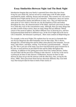 Essay Similarities Between Night And The Book Night
Introduction Imagine that your family is uprooted from where they have been
living for your whole life, and are moved to a small space with 50 other people
surrounded by death, suffering, disease and starvation. This scenario was very real in
both the novel Night and the movie Life is beautiful . Furthermore, these two stories
from the holocaustare similar and different in many ways. They are both from the
same point of view which is from the son, the development of Elie and Joshua
throughout the story, the characterization of the father, and God s provisions in there
lives while they were in the concentration camp. Although, there are many things that
are alike in both of these stories, there are many things that are different. Which
consist of the mood of sadness, the fathers different ways of showing love, and how
God protected them both but in different ways. In the novel Night and in the movie
Life is beautiful , the holocaust is portrayed... Show more content on Helpwriting.net
...
For example, in the novel Night, Elie explains how he was put in a kamando that
was far less dangerous the other kamandos were for that camp. This is shown
through Elie s friend telling him and his father when placed in the kamando. You are
lucky, little fellow, said Hans, smiling. You fell into a good Kommando ... (Wiesel,
pg. 50). This is just one of the many ways how God showed his grace toward Elie in
his time or need and how he provided for him and his father throughout this
suffering. In addition to Elie getting provisions from God, Joshua did also. Joshua
was provided with the provision of hating to take showers. As the boy in the movie
is portrayed, he hates to take showers. Furthermore, because he hates to take
showers he does not go into the showers with the other boys, thus, saving his life
(Gray, 2000). These provisions from God are obscenely different, they were both
ways that God provided for them in both of their stories of
 