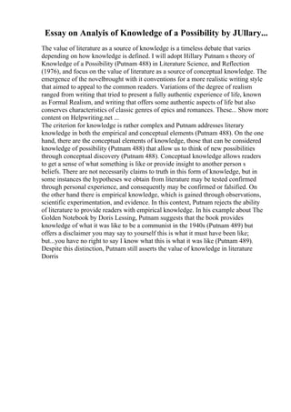 Essay on Analyis of Knowledge of a Possibility by JUllary...
The value of literature as a source of knowledge is a timeless debate that varies
depending on how knowledge is defined. I will adopt Hillary Putnam s theory of
Knowledge of a Possibility (Putnam 488) in Literature Science, and Reflection
(1976), and focus on the value of literature as a source of conceptual knowledge. The
emergence of the novelbrought with it conventions for a more realistic writing style
that aimed to appeal to the common readers. Variations of the degree of realism
ranged from writing that tried to present a fully authentic experience of life, known
as Formal Realism, and writing that offers some authentic aspects of life but also
conserves characteristics of classic genres of epics and romances. These... Show more
content on Helpwriting.net ...
The criterion for knowledge is rather complex and Putnam addresses literary
knowledge in both the empirical and conceptual elements (Putnam 488). On the one
hand, there are the conceptual elements of knowledge, those that can be considered
knowledge of possibility (Putnam 488) that allow us to think of new possibilities
through conceptual discovery (Putnam 488). Conceptual knowledge allows readers
to get a sense of what something is like or provide insight to another person s
beliefs. There are not necessarily claims to truth in this form of knowledge, but in
some instances the hypotheses we obtain from literature may be tested confirmed
through personal experience, and consequently may be confirmed or falsified. On
the other hand there is empirical knowledge, which is gained through observations,
scientific experimentation, and evidence. In this context, Putnam rejects the ability
of literature to provide readers with empirical knowledge. In his example about The
Golden Notebook by Doris Lessing, Putnam suggests that the book provides
knowledge of what it was like to be a communist in the 1940s (Putnam 489) but
offers a disclaimer you may say to yourself this is what it must have been like;
but...you have no right to say I know what this is what it was like (Putnam 489).
Despite this distinction, Putnam still asserts the value of knowledge in literature
Dorris
 
